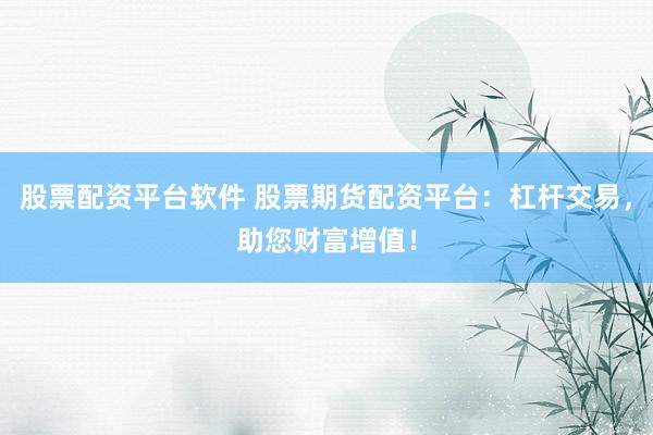 股票配资平台软件 股票期货配资平台：杠杆交易，助您财富增值！