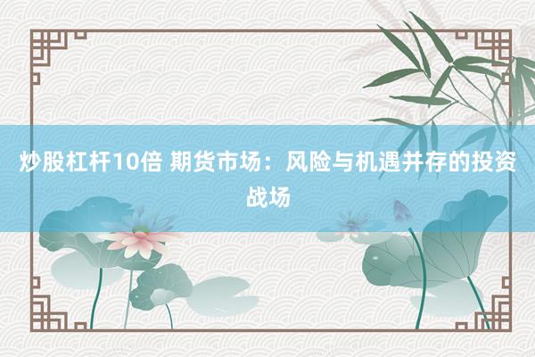 炒股杠杆10倍 期货市场：风险与机遇并存的投资战场