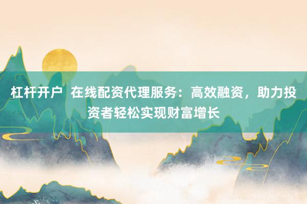 杠杆开户  在线配资代理服务：高效融资，助力投资者轻松实现财富增长