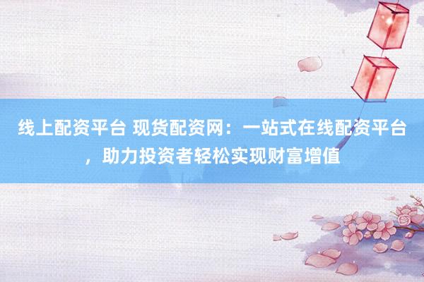 线上配资平台 现货配资网：一站式在线配资平台，助力投资者轻松实现财富增值