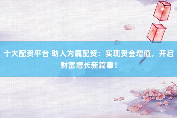 十大配资平台 助人为赢配资：实现资金增值，开启财富增长新篇章！