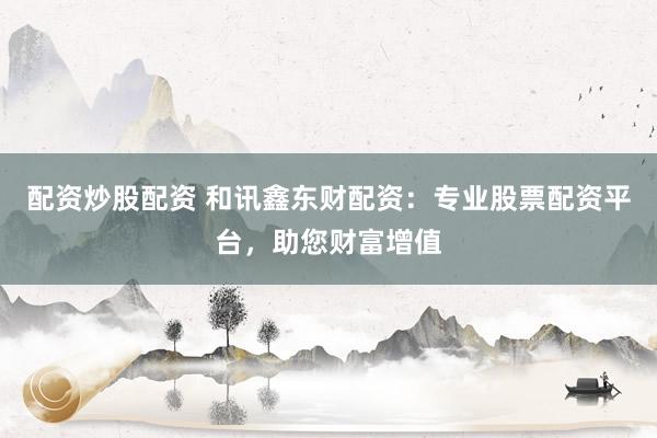 配资炒股配资 和讯鑫东财配资：专业股票配资平台，助您财富增值