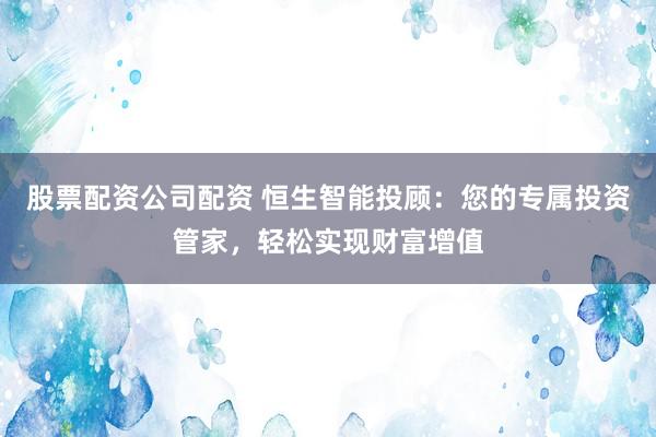 股票配资公司配资 恒生智能投顾：您的专属投资管家，轻松实现财富增值