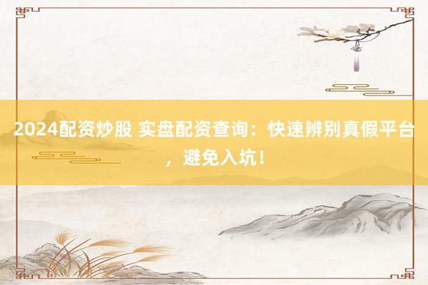 2024配资炒股 实盘配资查询：快速辨别真假平台，避免入坑！