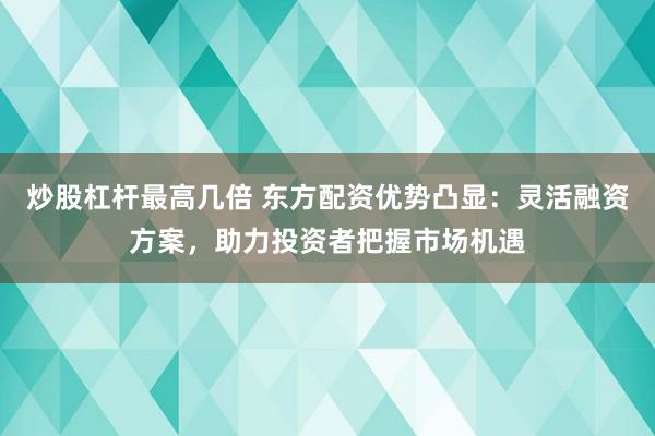 炒股杠杆最高几倍 东方配资优势凸显：灵活融资方案，助力投资者把握市场机遇