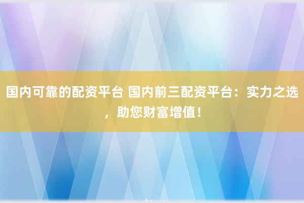 国内可靠的配资平台 国内前三配资平台：实力之选，助您财富增值！