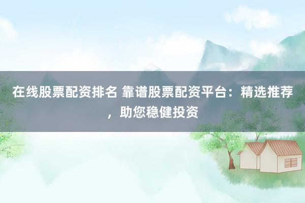 在线股票配资排名 靠谱股票配资平台：精选推荐，助您稳健投资