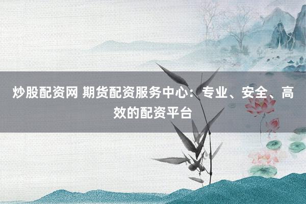 炒股配资网 期货配资服务中心：专业、安全、高效的配资平台