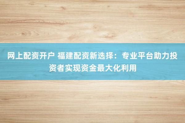 网上配资开户 福建配资新选择：专业平台助力投资者实现资金最大化利用