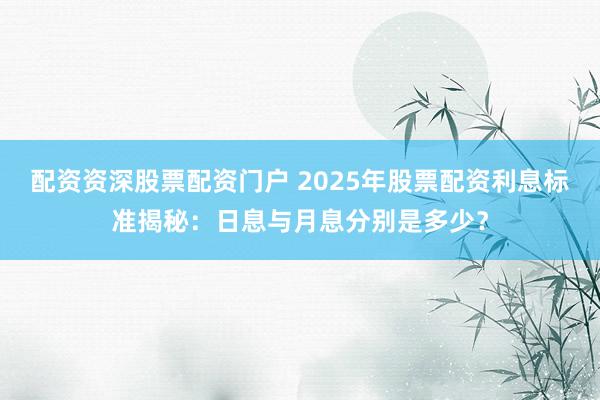 配资资深股票配资门户 2025年股票配资利息标准揭秘：日息与月息分别是多少？