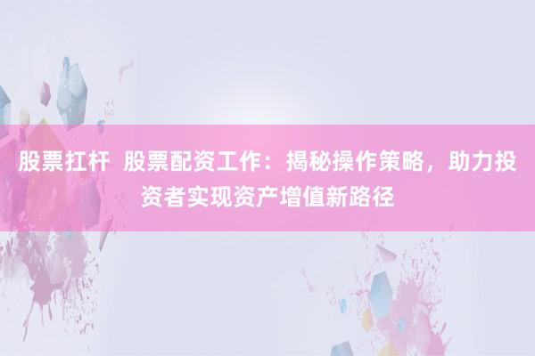 股票扛杆  股票配资工作：揭秘操作策略，助力投资者实现资产增值新路径