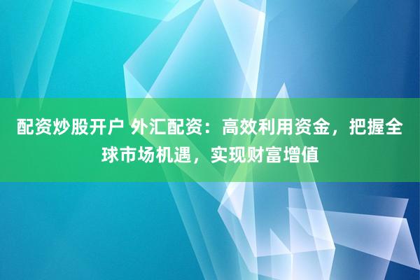 配资炒股开户 外汇配资：高效利用资金，把握全球市场机遇，实现财富增值