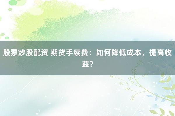 股票炒股配资 期货手续费：如何降低成本，提高收益？