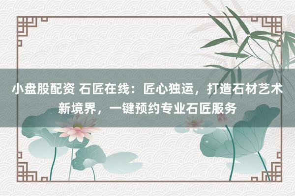 小盘股配资 石匠在线：匠心独运，打造石材艺术新境界，一键预约专业石匠服务