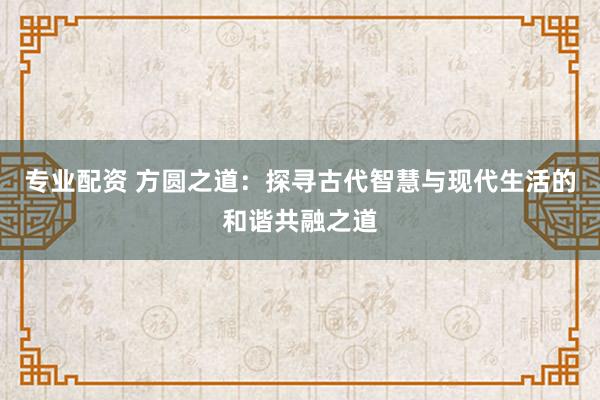 专业配资 方圆之道：探寻古代智慧与现代生活的和谐共融之道