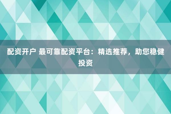 配资开户 最可靠配资平台：精选推荐，助您稳健投资