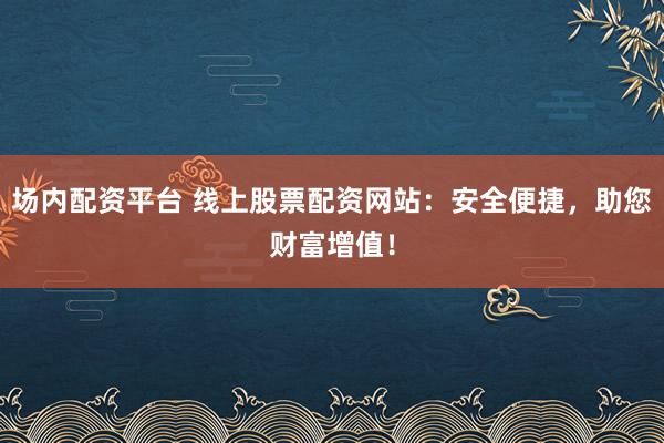 场内配资平台 线上股票配资网站：安全便捷，助您财富增值！