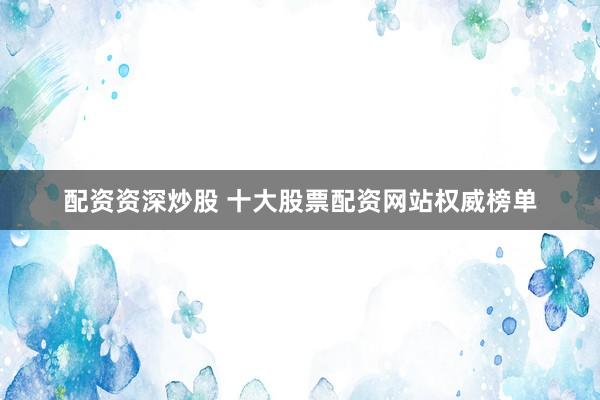 配资资深炒股 十大股票配资网站权威榜单