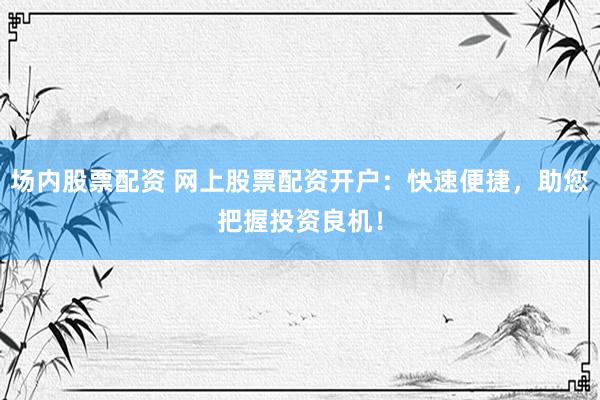 场内股票配资 网上股票配资开户：快速便捷，助您把握投资良机！