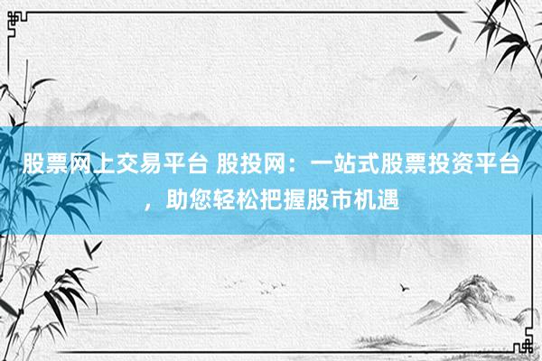 股票网上交易平台 股投网：一站式股票投资平台，助您轻松把握股市机遇