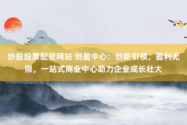 炒股股票配资网站 创盈中心：创新引领，盈利无限，一站式商业中心助力企业成长壮大