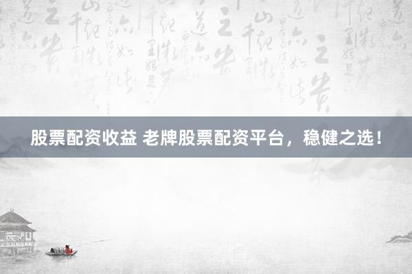 股票配资收益 老牌股票配资平台，稳健之选！