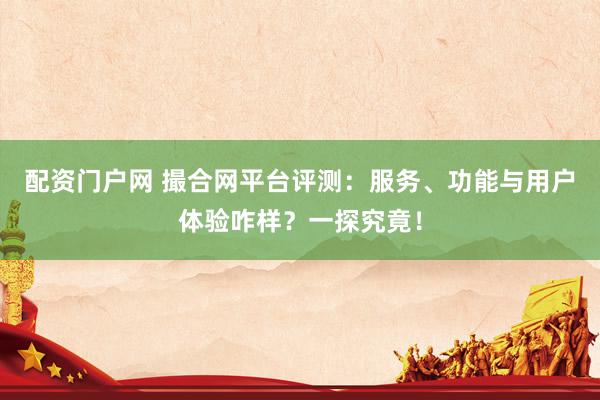 配资门户网 撮合网平台评测：服务、功能与用户体验咋样？一探究竟！