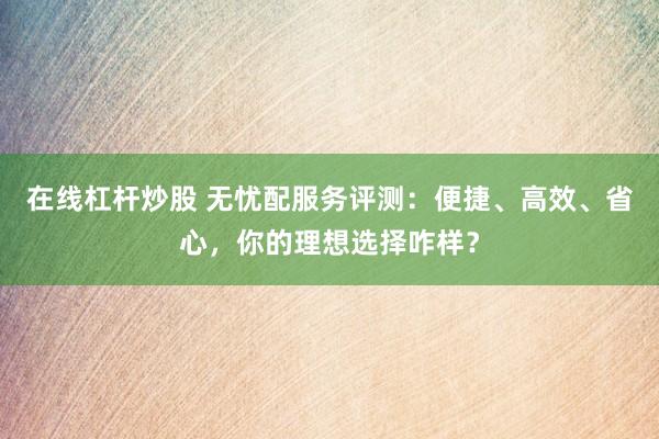 在线杠杆炒股 无忧配服务评测：便捷、高效、省心，你的理想选择咋样？