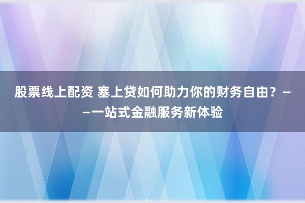 股票线上配资 塞上贷如何助力你的财务自由？——一站式金融服务新体验
