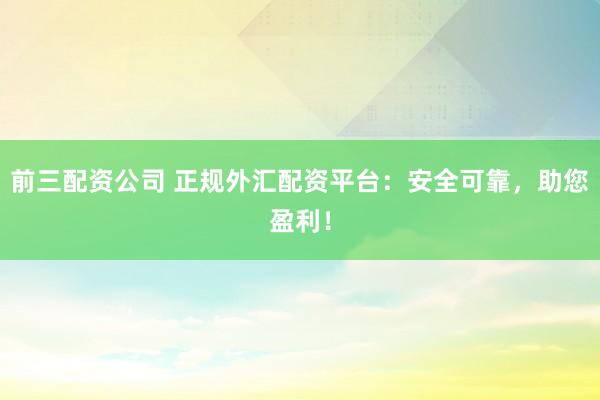 前三配资公司 正规外汇配资平台：安全可靠，助您盈利！