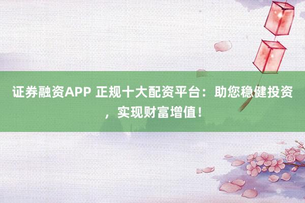 证券融资APP 正规十大配资平台：助您稳健投资，实现财富增值！