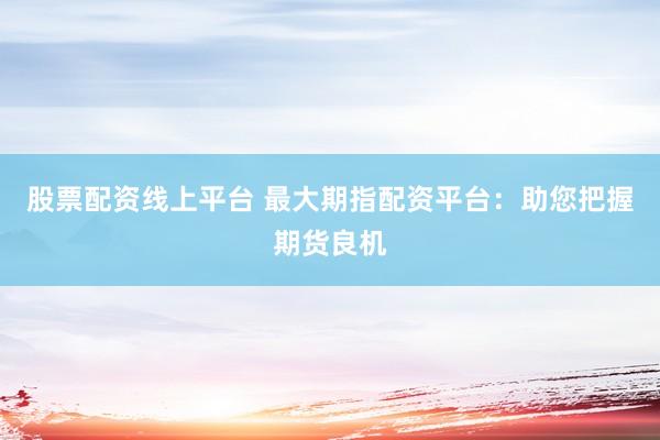 股票配资线上平台 最大期指配资平台：助您把握期货良机
