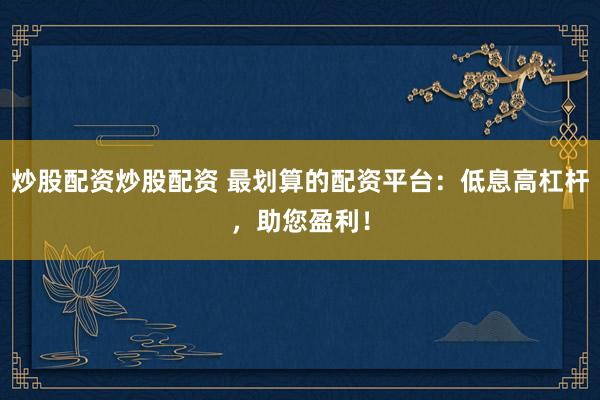 炒股配资炒股配资 最划算的配资平台：低息高杠杆，助您盈利！