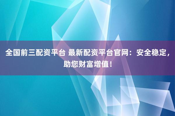 全国前三配资平台 最新配资平台官网：安全稳定，助您财富增值！