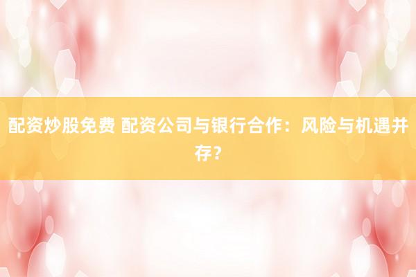 配资炒股免费 配资公司与银行合作：风险与机遇并存？