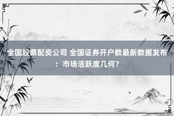 全国股票配资公司 全国证券开户数最新数据发布：市场活跃度几何？