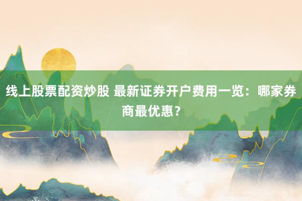 线上股票配资炒股 最新证券开户费用一览：哪家券商最优惠？