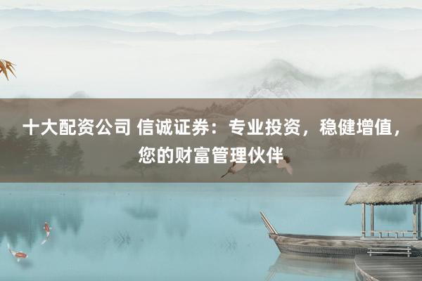 十大配资公司 信诚证券：专业投资，稳健增值，您的财富管理伙伴