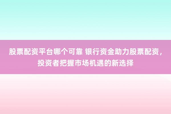 股票配资平台哪个可靠 银行资金助力股票配资，投资者把握市场机遇的新选择