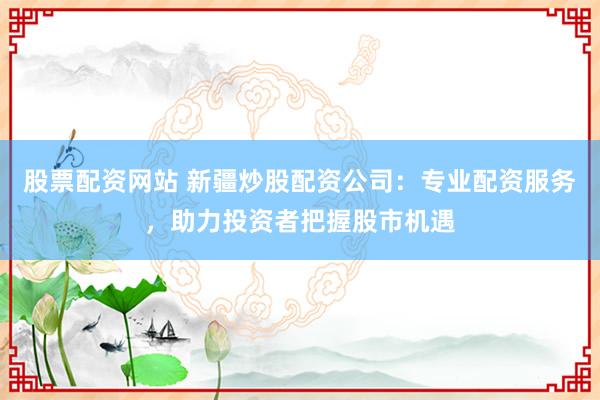 股票配资网站 新疆炒股配资公司：专业配资服务，助力投资者把握股市机遇