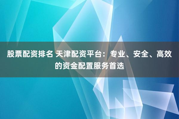 股票配资排名 天津配资平台：专业、安全、高效的资金配置服务首选