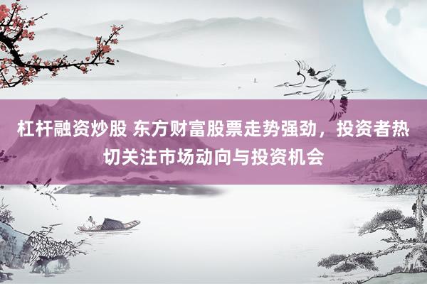 杠杆融资炒股 东方财富股票走势强劲，投资者热切关注市场动向与投资机会