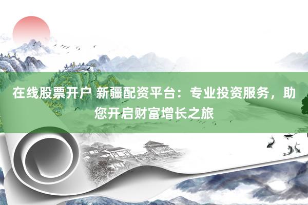 在线股票开户 新疆配资平台：专业投资服务，助您开启财富增长之旅
