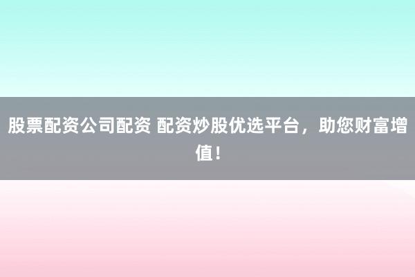 股票配资公司配资 配资炒股优选平台，助您财富增值！