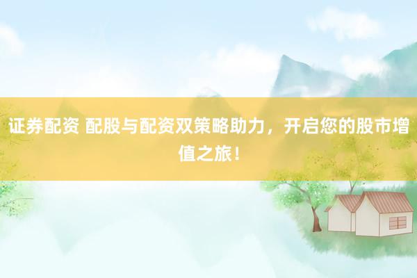 证券配资 配股与配资双策略助力，开启您的股市增值之旅！