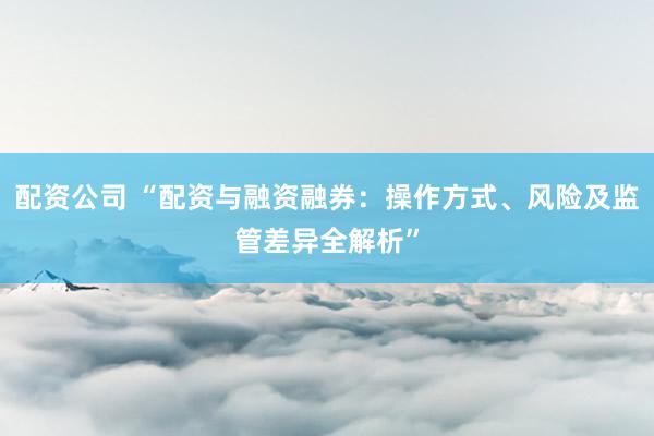 配资公司 “配资与融资融券：操作方式、风险及监管差异全解析”