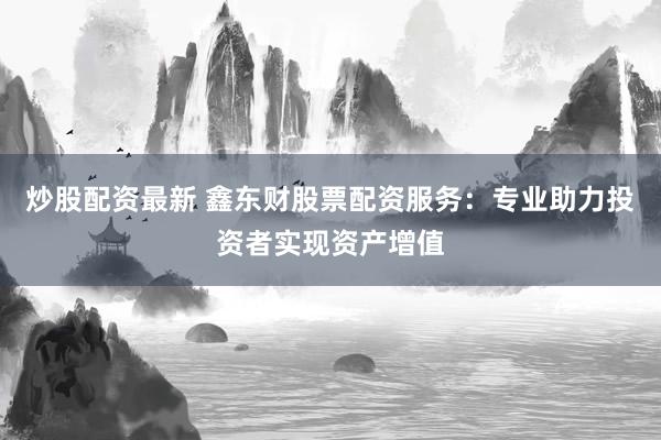 炒股配资最新 鑫东财股票配资服务：专业助力投资者实现资产增值