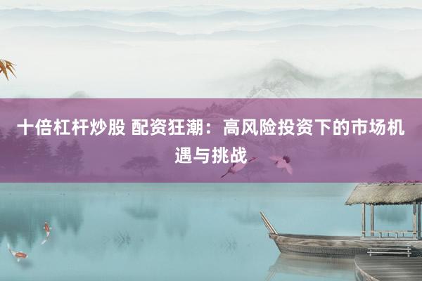 十倍杠杆炒股 配资狂潮：高风险投资下的市场机遇与挑战