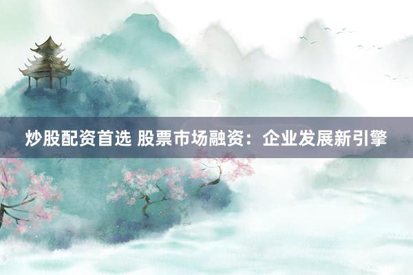 炒股配资首选 股票市场融资：企业发展新引擎