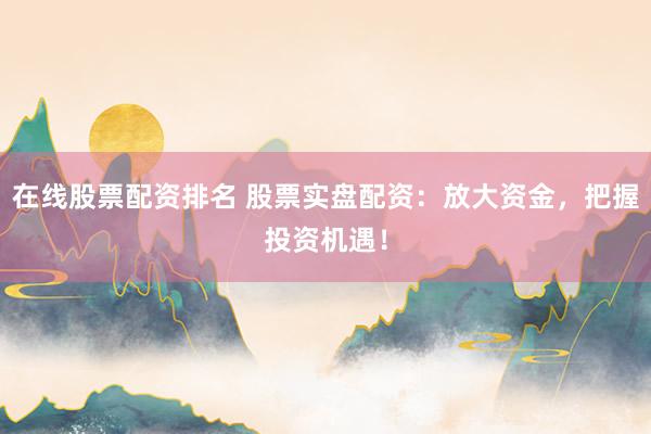 在线股票配资排名 股票实盘配资：放大资金，把握投资机遇！